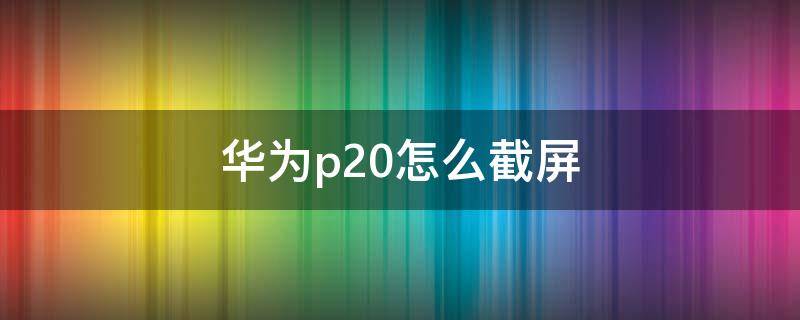 华为p20怎么截屏 华为p20怎么截屏的