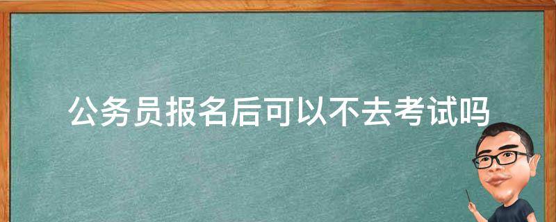 公务员报名后可以不去考试吗 公务员可以报名了不去考吗