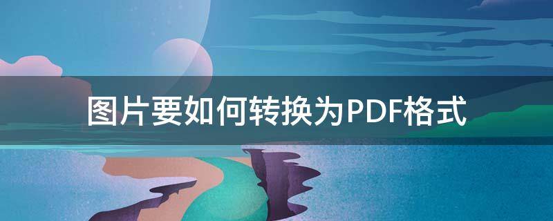 图片要如何转换为PDF格式（图片格式怎样转换成PDF）