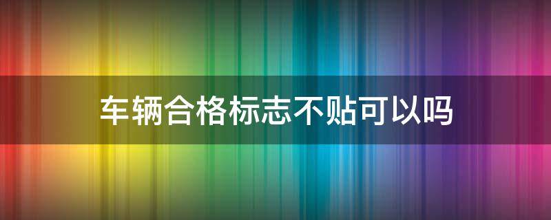 车辆合格标志不贴可以吗（车辆合格标识不贴有影响吗）