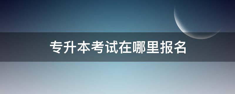 专升本考试在哪里报名 专升本考试是在哪里报名就在哪里考吗