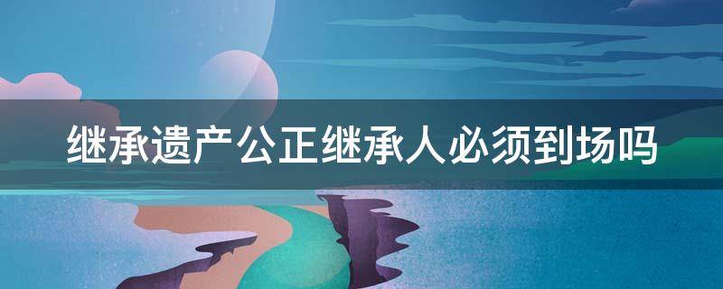 继承遗产公正继承人必须到场吗 继承遗产公正继承人必须到场吗为什么