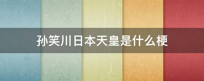 孙笑川日本天皇是什么梗（为什么叫孙笑川日本人天皇）