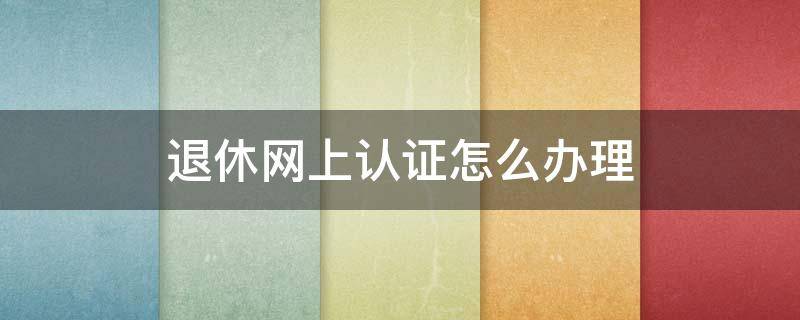 退休网上认证怎么办理 退休人员网上认证怎么办理