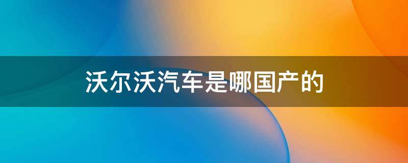 沃尔沃汽车是哪国产的 沃尔沃是哪国的车哪国产的车