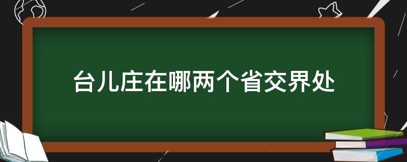 台儿庄在哪两个省交界处（台儿庄位于哪个省份）