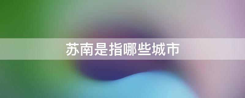 苏南是指哪些城市 苏南指的是什么地区