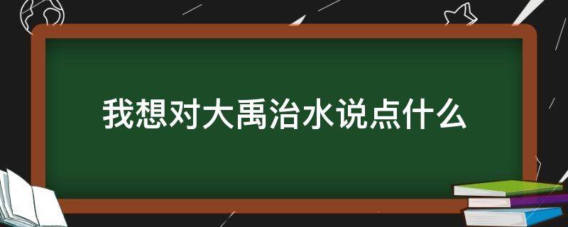 我想对大禹治水说点什么 我要对大禹治水的大禹说什么