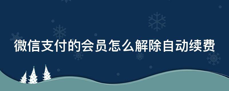 微信支付的会员怎么解除自动续费 微信会员怎么取消自动扣费