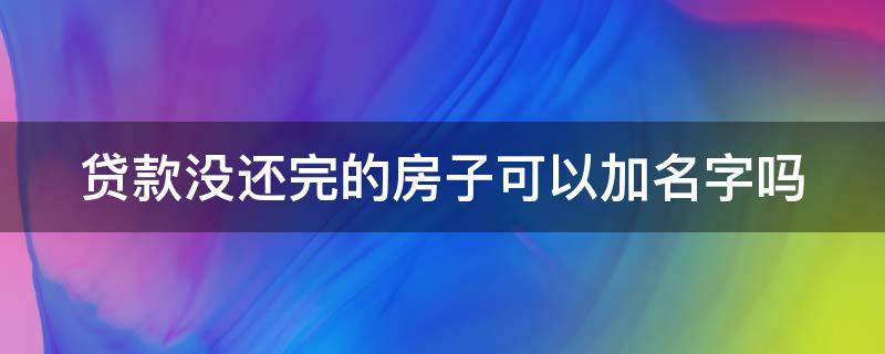 贷款没还完的房子可以加名字吗 贷款没还完的房子可以加名字吗怎么办