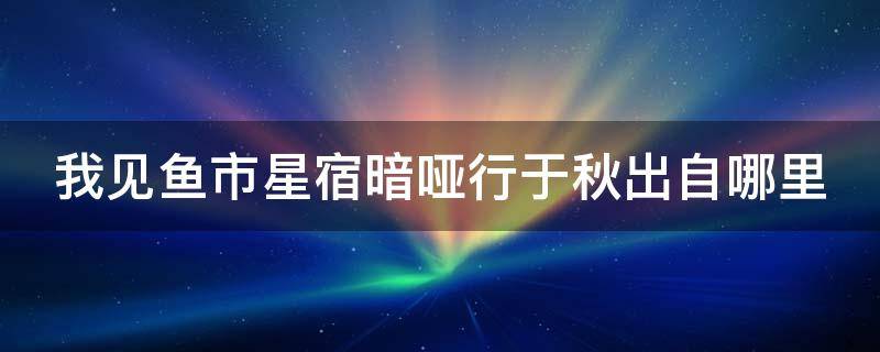 我见鱼市星宿暗哑行于秋出自哪里（我见鱼市星宿,喑哑于深秋.下文）