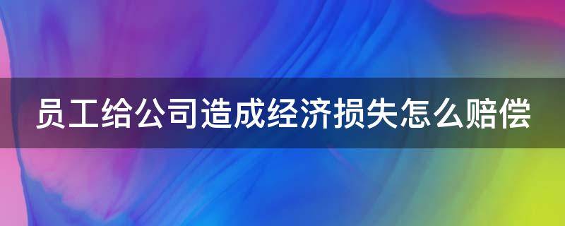 员工给公司造成经济损失怎么赔偿（员工给公司造成经济损失怎么赔偿还可以辞职嘛）