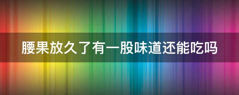 腰果放久了有一股味道还能吃吗（腰果放久了有一股味道还能吃吗有毒吗）