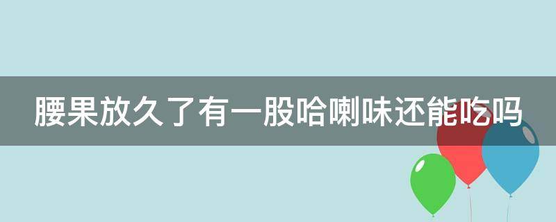 腰果放久了有一股哈喇味还能吃吗 腰果放久了有一股哈喇味还能吃吗有毒吗