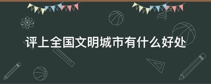 评上全国文明城市有什么好处 被评为全国文明城市的好处