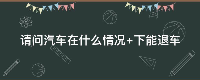 汽车在什么情况下能退车（什么情况可以退车）