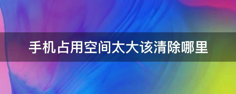 手机占用空间太大该清除哪里（手机占用空间太大怎么清理）