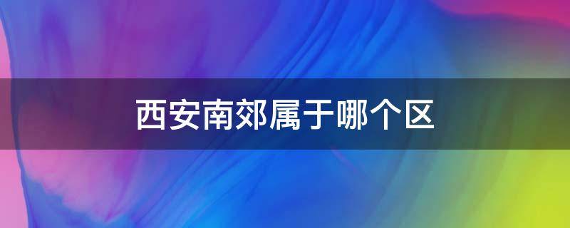 西安南郊属于哪个区（西安南郊属于哪个区房价）