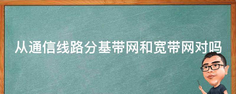 从通信线路分基带网和宽带网对吗（从通信线路分 基带网和宽带网）