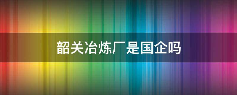 韶关冶炼厂是国企吗（韶关冶炼厂怎么样）