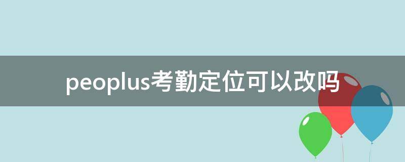 peoplus考勤定位可以改吗（peoplus考勤能帮别人考勤）