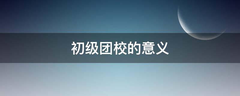 初中团校是什么 初级团校的意义