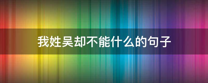 我姓吴却不能什么的句子 我姓吴却后半句怎么接