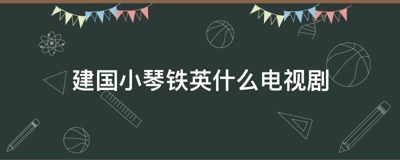 建国小琴铁英什么电视剧 建国是哪部电视剧