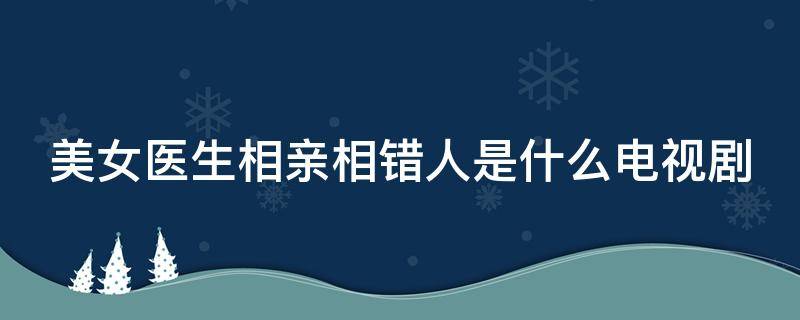 美女医生相亲相错人是什么电视剧啊 美女医生相亲相错人是什么电视剧