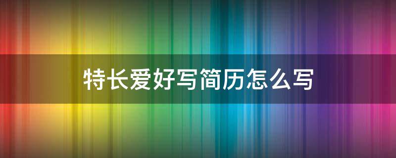 简历爱好和特长怎么写 特长爱好写简历怎么写