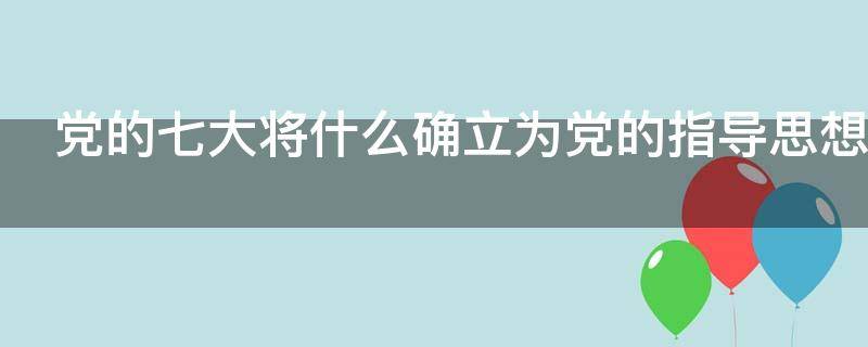 党的七大将什么确立为党的指导思想（党的七大将什么确立为党的指导思想并首次写入）