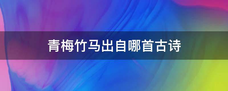 青梅竹马出自哪首古诗（青梅竹马出于哪首古诗）