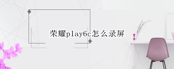 荣耀play6c怎么录屏（荣耀play5t怎么录屏）