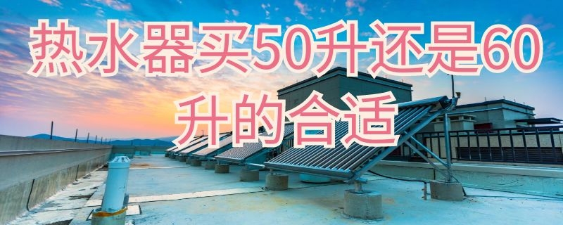 热水器买50升还是60升的合适 热水器买50升好还是60升好